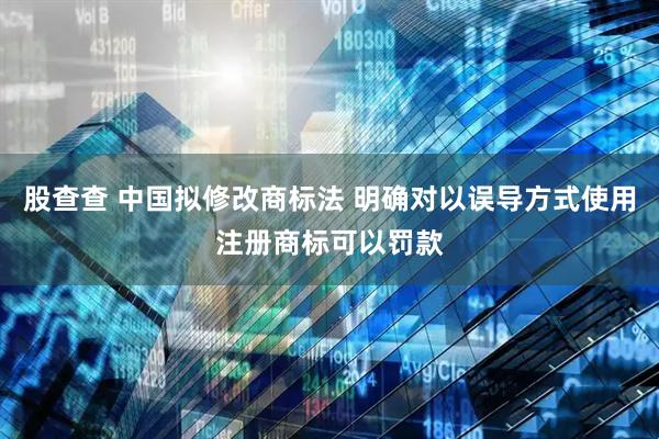 股查查 中国拟修改商标法 明确对以误导方式使用注册商标可以罚款