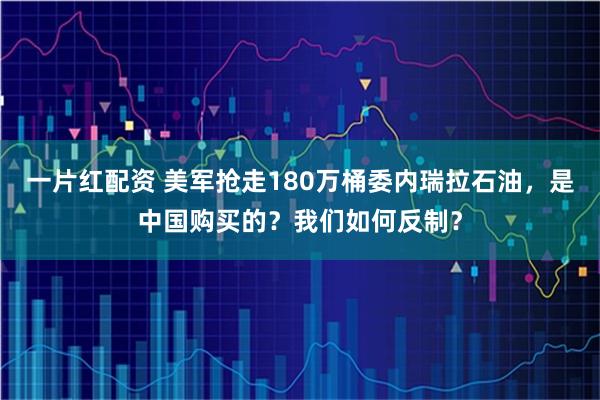 一片红配资 美军抢走180万桶委内瑞拉石油，是中国购买的？我们如何反制？