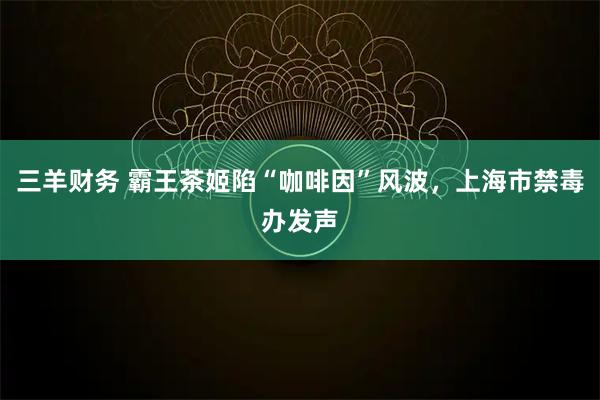 三羊财务 霸王茶姬陷“咖啡因”风波，上海市禁毒办发声