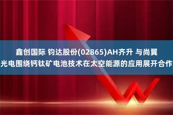 鑫创国际 钧达股份(02865)AH齐升 与尚翼光电围绕钙钛矿电池技术在太空能源的应用展开合作