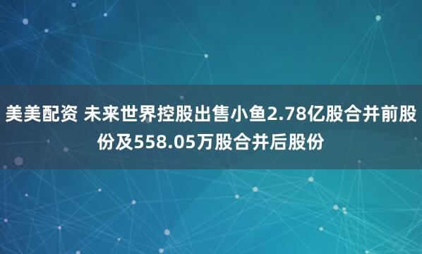 美美配资 未来世界控股出售小鱼2.78亿股合并前股份及558.05万股合并后股份