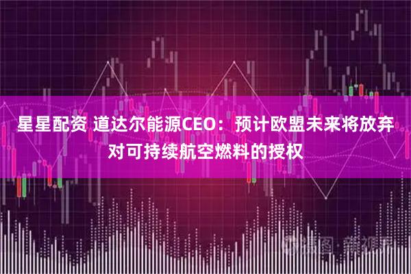 星星配资 道达尔能源CEO：预计欧盟未来将放弃对可持续航空燃料的授权