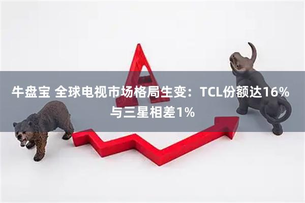 牛盘宝 全球电视市场格局生变：TCL份额达16% 与三星相差1%
