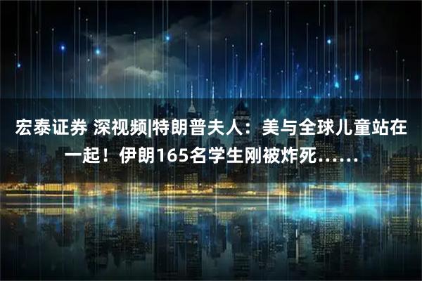 宏泰证券 深视频|特朗普夫人：美与全球儿童站在一起！伊朗165名学生刚被炸死……