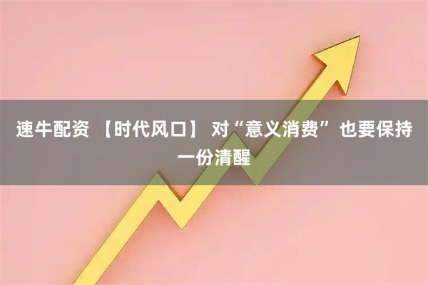 速牛配资 【时代风口】 对“意义消费” 也要保持一份清醒