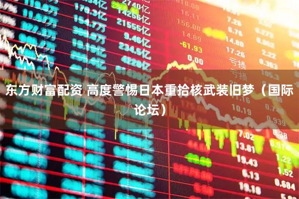 东方财富配资 高度警惕日本重拾核武装旧梦（国际论坛）