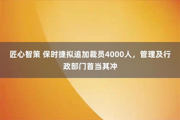 匠心智策 保时捷拟追加裁员4000人，管理及行政部门首当其冲
